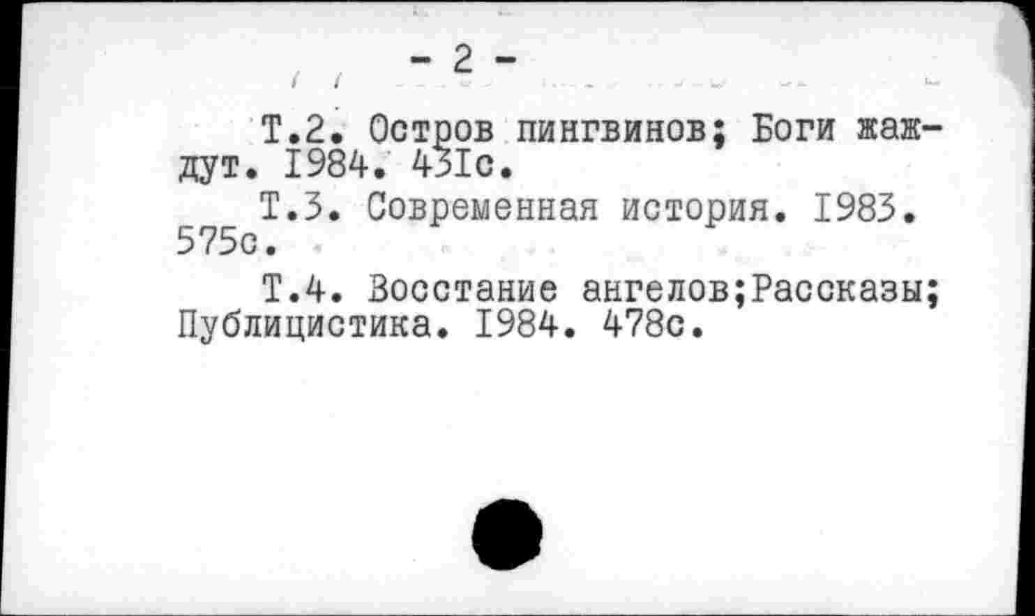 ﻿Т.2. Остров пингвинов; Боги жаждут. 1984. 431с.
Т.З. Современная история. 1983. 575с.
Т.4. Восстание ангелов;Рассказы; Публицистика. 1984. 478с.